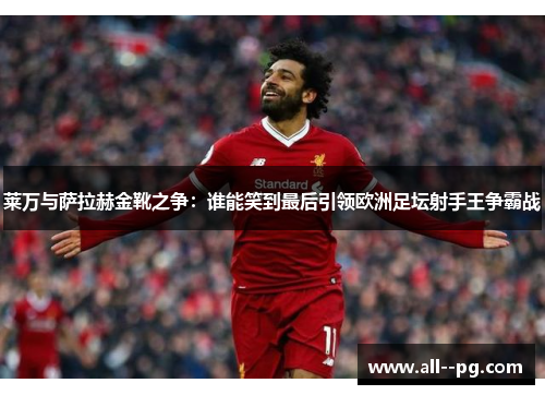莱万与萨拉赫金靴之争：谁能笑到最后引领欧洲足坛射手王争霸战