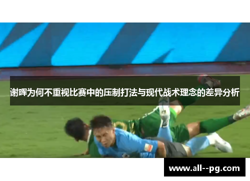 谢晖为何不重视比赛中的压制打法与现代战术理念的差异分析 谢晖为何不重视比赛中的压制打法与现代战术理念的差异分析