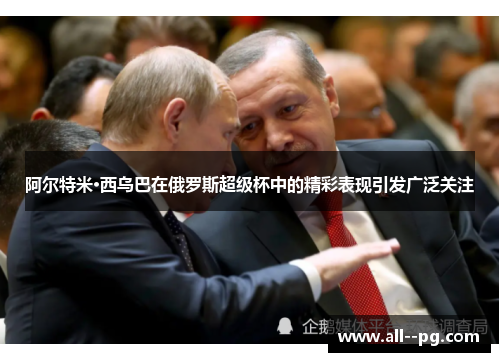 阿尔特米·西乌巴在俄罗斯超级杯中的精彩表现引发广泛关注