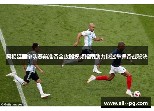 阿根廷国家队赛前准备全攻略视频指南助力球迷掌握备战秘诀