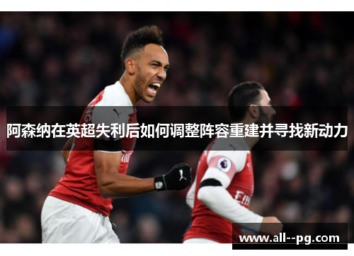 阿森纳在英超失利后如何调整阵容重建并寻找新动力 阿森纳在英超失利后如何调整阵容重建并寻找新动力