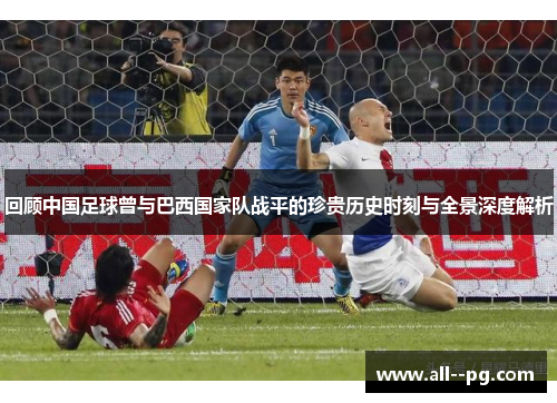 回顾中国足球曾与巴西国家队战平的珍贵历史时刻与全景深度解析 回顾中国足球曾与巴西国家队战平的珍贵历史时刻与全景深度解析