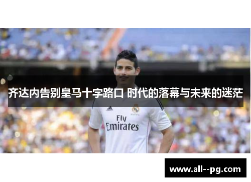 齐达内告别皇马十字路口 时代的落幕与未来的迷茫 齐达内告别皇马十字路口 时代的落幕与未来的迷茫