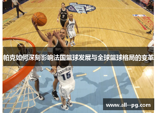 帕克如何深刻影响法国篮球发展与全球篮球格局的变革