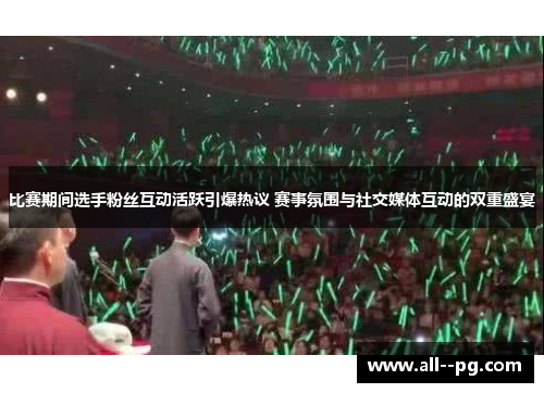 比赛期间选手粉丝互动活跃引爆热议 赛事氛围与社交媒体互动的双重盛宴