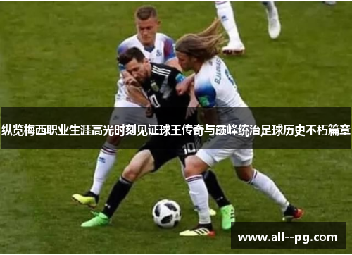 纵览梅西职业生涯高光时刻见证球王传奇与巅峰统治足球历史不朽篇章