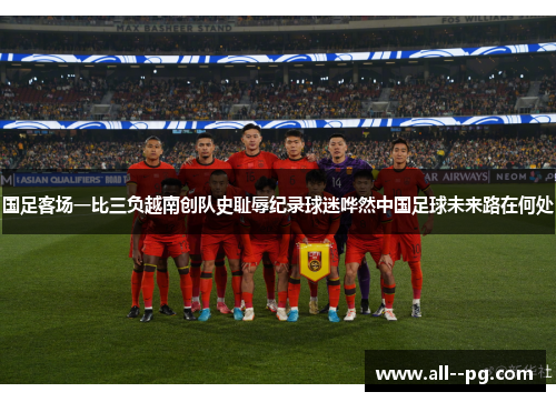 国足客场一比三负越南创队史耻辱纪录球迷哗然中国足球未来路在何处 国足客场一比三负越南创队史耻辱纪录球迷哗然中国足球未来路在何处