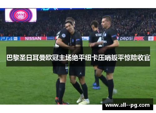 巴黎圣日耳曼欧冠主场绝平纽卡压哨扳平惊险收官 巴黎圣日耳曼欧冠主场绝平纽卡压哨扳平惊险收官