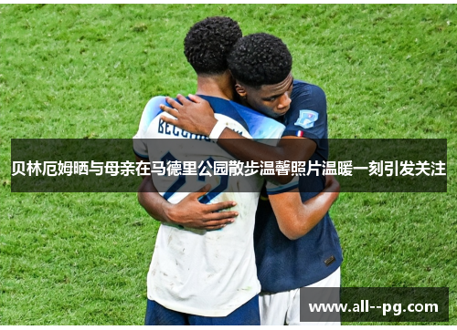 贝林厄姆晒与母亲在马德里公园散步温馨照片温暖一刻引发关注