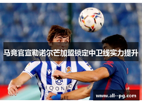 马竞官宣勒诺尔芒加盟锁定中卫线实力提升