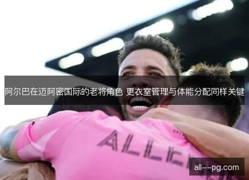 阿尔巴在迈阿密国际的老将角色 更衣室管理与体能分配同样关键